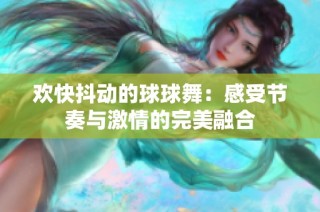 欢快抖动的球球舞：感受节奏与激情的完美融合