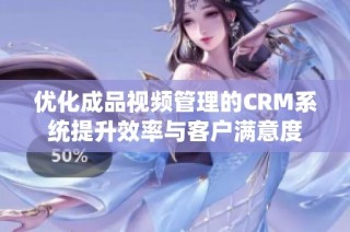 优化成品视频管理的CRM系统提升效率与客户满意度