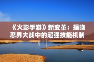 《火影手游》新变革：揭晓忍界大战中的超强技能机制与玩法探秘