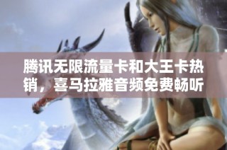 腾讯无限流量卡和大王卡热销，喜马拉雅音频免费畅听大揭秘