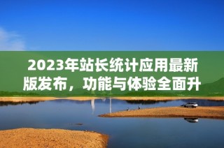 2023年站长统计应用最新版发布，功能与体验全面升级