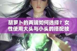 胡萝卜的两端如何选择？女性使用大头与小头的搭配技巧分析