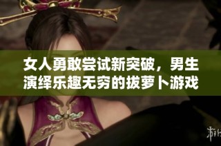 女人勇敢尝试新突破，男生演绎乐趣无穷的拔萝卜游戏