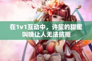 在1v1互动中，许笙的甜蜜叫唤让人无法抗拒