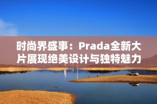 时尚界盛事：Prada全新大片展现绝美设计与独特魅力