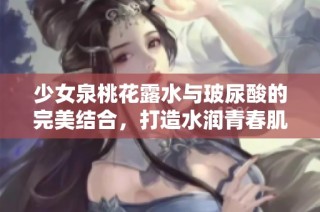 少女泉桃花露水与玻尿酸的完美结合，打造水润青春肌肤