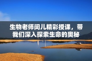 生物老师闵儿精彩授课，带我们深入探索生命的奥秘