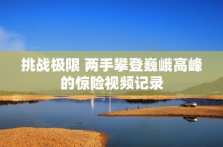 挑战极限 两手攀登巍峨高峰的惊险视频记录