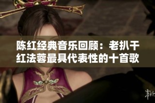 陈红经典音乐回顾：老扒干红法蓉最具代表性的十首歌曲盘点