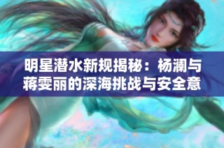 明星潜水新规揭秘：杨澜与蒋雯丽的深海挑战与安全意识分析