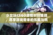 少女玩CSGO激情时刻集锦，尽享游戏带来的乐趣与挑战