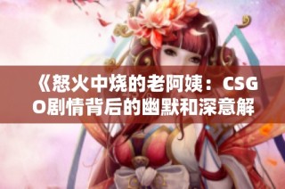 《怒火中烧的老阿姨：CSGO剧情背后的幽默和深意解析》