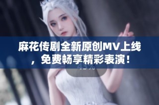 麻花传剧全新原创MV上线，免费畅享精彩表演！