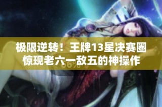 极限逆转！王牌13星决赛圈惊现老六一敌五的神操作