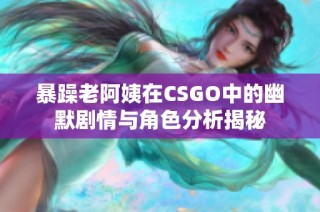 暴躁老阿姨在CSGO中的幽默剧情与角色分析揭秘