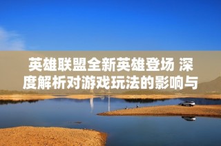 英雄联盟全新英雄登场 深度解析对游戏玩法的影响与改变