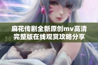 麻花传剧全新原创mv高清完整版在线观赏攻略分享