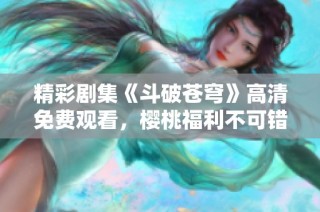 精彩剧集《斗破苍穹》高清免费观看，樱桃福利不可错过！