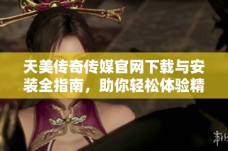 天美传奇传媒官网下载与安装全指南，助你轻松体验精彩内容