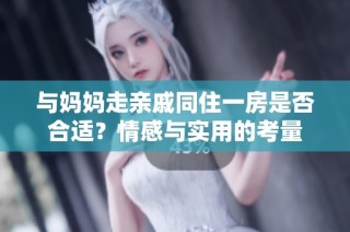 与妈妈走亲戚同住一房是否合适？情感与实用的考量