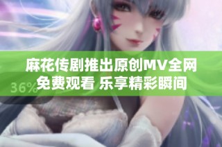 麻花传剧推出原创MV全网免费观看 乐享精彩瞬间