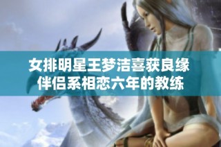 女排明星王梦洁喜获良缘 伴侣系相恋六年的教练