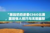 “暴躁奶奶逆袭CSGO比赛，展现惊人技巧与无限幽默”