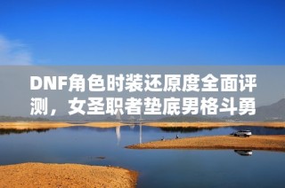 DNF角色时装还原度全面评测，女圣职者垫底男格斗勇夺桂冠