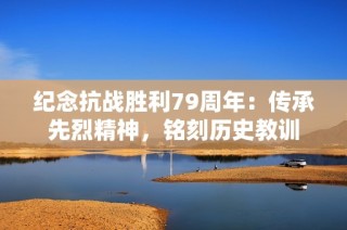 纪念抗战胜利79周年：传承先烈精神，铭刻历史教训