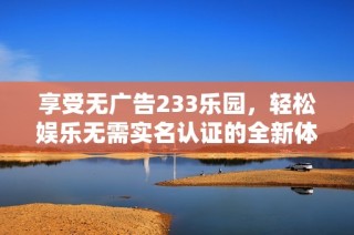 享受无广告233乐园，轻松娱乐无需实名认证的全新体验