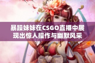 暴躁妹妹在CSGO直播中展现出惊人操作与幽默风采