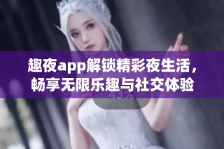 趣夜app解锁精彩夜生活，畅享无限乐趣与社交体验