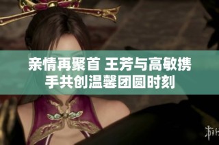 亲情再聚首 王芳与高敏携手共创温馨团圆时刻