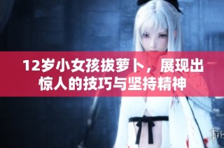 12岁小女孩拔萝卜，展现出惊人的技巧与坚持精神