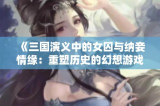 《三国演义中的女囚与纳妾情缘：重塑历史的幻想游戏》