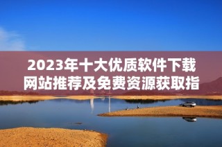 2023年十大优质软件下载网站推荐及免费资源获取指南