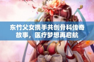 东竹父女携手共创骨科传奇故事，医疗梦想再启航