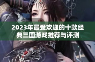 2023年最受欢迎的十款经典三国游戏推荐与评测