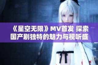 《星空无限》MV首发 探索国产剧独特的魅力与视听盛宴