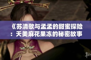 《苏清歌与孟孟的甜蜜探险：天美麻花果冻的秘密故事》