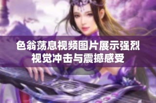 色翁荡息视频图片展示强烈视觉冲击与震撼感受