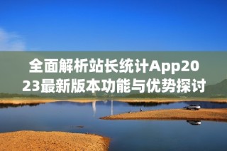 全面解析站长统计App2023最新版本功能与优势探讨