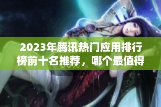 2023年腾讯热门应用排行榜前十名推荐，哪个最值得下载使用