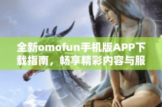 全新omofun手机版APP下载指南，畅享精彩内容与服务