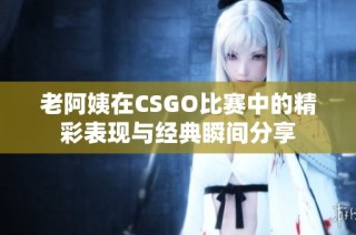 老阿姨在CSGO比赛中的精彩表现与经典瞬间分享