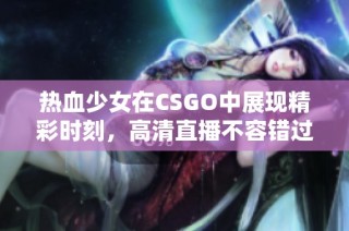 热血少女在CSGO中展现精彩时刻，高清直播不容错过