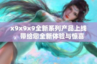 x9x9x9全新系列产品上线，带给您全新体验与惊喜