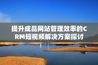 提升成品网站管理效率的CRM短视频解决方案探讨