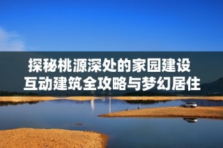 探秘桃源深处的家园建设 互动建筑全攻略与梦幻居住秘籍!