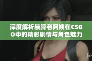 深度解析暴躁老阿姨在CSGO中的精彩剧情与角色魅力